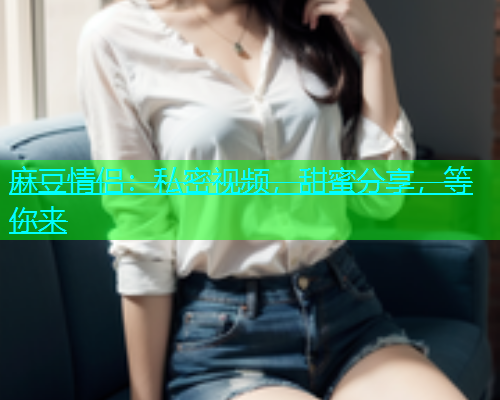 麻豆情侣：私密视频，甜蜜分享，等你来