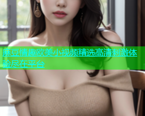 麻豆情趣欧美小视频精选高清刺激体验尽在平台