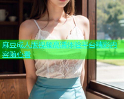 麻豆成人版视频高清体验平台精彩内容随心看