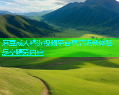 麻豆成人精选视频平台高清流畅体验尽享精彩内容